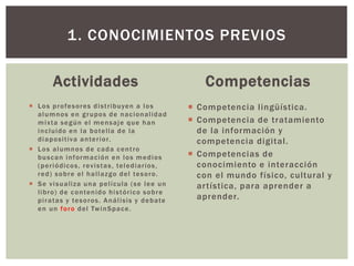 Actividades
 Los profesores distribuyen a los
alumnos en grupos de nacionalidad
mixta según el mensaje que han
incluido en la botella de la
diapositiva anterior.
 Los alumnos de cada centro
buscan información en los medios
(periódicos, revistas, telediarios,
red) sobre el hallazgo del tesoro.
 Se visualiza una película (se lee un
libro) de contenido histórico sobre
piratas y tesoros. Análisis y debate
en un foro del TwinSpace.
Competencias
 Competencia lingüística.
 Competencia de tratamiento
de la información y
competencia digital.
 Competencias de
conocimiento e interacción
con el mundo físico, cultural y
artística, para aprender a
aprender.
1. CONOCIMIENTOS PREVIOS
 