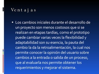Ventajas Los cambios iníciales durante el desarrollo de un proyecto son menos costosos que si se realizan en etapas tardías, como el prototipo puede cambiar varias veces la flexibilidad y adaptabilidad son su esencia, la pauta del cambio la da la retroalimentación, la cual nos permite conocer la opinión del usuario sobre cambios a la entrada o salida de un proceso, que al evaluarla nos permite obtener los requerimientos y mejorar el sistema. 