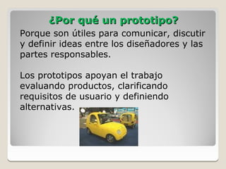 ¿Por qué un prototipo?
Porque son útiles para comunicar, discutir
y definir ideas entre los diseñadores y las
partes responsables.

Los prototipos apoyan el trabajo
evaluando productos, clarificando
requisitos de usuario y definiendo
alternativas.
 