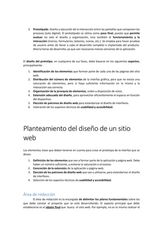 3. Prototipado: diseño y ejecución de la interacción entre las pantallas que componen los
procesos (solo digital). El prototipado se utiliza como paso final, puesto que permite
evaluar no solo el diseño y organización, sino también el funcionamiento y la
interacción (menús, formularios, botones, iconos, etc.). Se emplea para hacer pruebas
de usuario antes de llevar a cabo el desarrollo completo e implantado del producto.
Ahorra horas de desarrollo, ya que son necesarias menos versiones de la aplicación.
El diseño del prototipo, en cualquiera de sus fases, debe basarse en los siguientes aspectos,
principalmente:
1. Identificación de los elementos que forman parte de cada una de las páginas del sitio
web.
2. Distribución del número de elementos de la interfaz gráfica, para que no exista una
saturación de elementos, pero sí haya suficiente información en la misma y la
interacción sea correcta.
3. Organización de la jerarquía de elementos, orden y disposición de estos.
4. Extensión adecuada del diseño, para aprovechar eficientemente el espacio en función
del dispositivo.
5. Elección de patrones de diseño web para estandarizar el diseño de interfaces.
6. Valoración de los aspectos técnicos de usabilidad y accesibilidad.
Planteamiento del diseño de un sitio
web
Los elementos clave que deben tenerse en cuenta para crear el prototipo de la interfaz que se
desea:
1. Definición de los elementos que van a formar parte de la aplicación y página web. Debe
haber un número suficiente, y evitarse la saturación o el exceso.
2. Concreción de la extensión de la aplicación o página web.
3. Elección de los patrones de diseño web que van a utilizarse, para estandarizar el diseño
de interfaces.
4. Selección de los aspectos técnicos de usabilidad y accesibilidad.
Área de redacción
El área de redacción es la encargada de delimitar los pilares fundamentales sobre los
que debe constar el proyecto que se está desarrollando. El aspecto principal que debe
establecerse es el objeto final que busca el sitio web. Por ejemplo, no es lo mismo realizar el
 