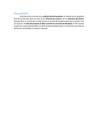 Área artística
Esta última área se centra en la estética final del proyecto, en relación con el propósito
final de uso del sitio web, así como de los informes de usuario y de los requisitos del cliente.
Hay que tener en cuenta que el estilo variará en función de las aplicaciones que se utilicen y de
los Usuarios. El estilo del proyecto se debe convertir en una seña de identidad. En ello consiste
el éxito de un buen diseño gráfico, en dotar de personalidad propia a un sitio web y que este sea
fácilmente reconocible en cualquier situación.
 
