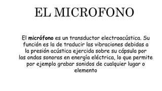 EL MICROFONO
El micrófono es un transductor electroacústica. Su
función es la de traducir las vibraciones debidas a
la presión acústica ejercida sobre su cápsula por
las ondas sonoras en energía eléctrica, lo que permite
por ejemplo grabar sonidos de cualquier lugar o
elemento
 