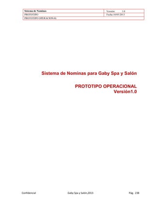 Sistema de Nominas Versión: 1.0
PROTOTIPO Fecha:10/05/2013
PROTOTIPO OPERACIONAL
Confidencial Gaby Spa y Salón,2013 Pág. 238
Sistema de Nominas para Gaby Spa y Salón
PROTOTIPO OPERACIONAL
Versión1.0
 