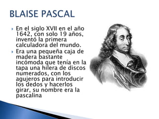    En el siglo XVII en el año
    1642, con solo 19 años,
    inventó la primera
    calculadora del mundo.
   Era una pequeña caja de
    madera bastante
    incómoda que tenía en la
    tapa una hilera de discos
    numerados, con los
    agujeros para introducir
    los dedos y hacerlos
    girar, su nombre era la
    pascalina
 