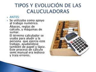    ANTES:
   Se utilizaba como apoyo
    al trabajo numérico.
    Ábacos, reglas de
    calculo, y máquinas de
    sumar.
    El término calculador se
    usaba para aludir a la
    persona que ejercía este
    trabajo, ayudándose
    también de papel y lápiz.
    Este proceso de cálculo
    semi manual era tedioso
    y traía errores.
 