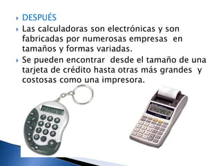    DESPUÉS
   Las calculadoras son electrónicas y son
    fabricadas por numerosas empresas en
    tamaños y formas variadas.
   Se pueden encontrar desde el tamaño de una
    tarjeta de crédito hasta otras más grandes y
    costosas como una impresora.
 