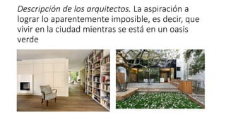 Descripción de los arquitectos. La aspiración a
lograr lo aparentemente imposible, es decir, que
vivir en la ciudad mientras se está en un oasis
verde
 