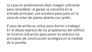 La casa sin pretensiones dejó margen suficiente
para remodelar: el garaje se convirtió en la
entrada principal; una escalera pasa justo en la
zona de estar de planta abierta con jardín.
El piso de arriba se utiliza para dormir y trabajar.
En el deseo expreso de los propietarios del edificio
se hicieron esfuerzos para poner en práctica los
principios de construcción ecológica en la medida
de lo posible.
 