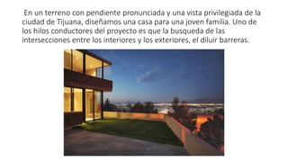 En un terreno con pendiente pronunciada y una vista privilegiada de la
ciudad de Tijuana, diseñamos una casa para una joven familia. Uno de
los hilos conductores del proyecto es que la busqueda de las
intersecciones entre los interiores y los exteriores, el diluir barreras.
 