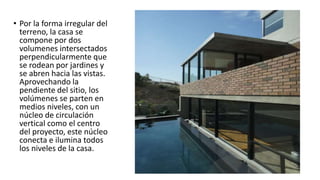 • Por la forma irregular del
terreno, la casa se
compone por dos
volumenes intersectados
perpendicularmente que
se rodean por jardines y
se abren hacia las vistas.
Aprovechando la
pendiente del sitio, los
volúmenes se parten en
medios niveles, con un
núcleo de circulación
vertical como el centro
del proyecto, este núcleo
conecta e ilumina todos
los niveles de la casa.
 
