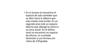 • En el acceso se encuentra el
espacio de sala comedor que
se abre hacia la alberca que
esta medio nivel arriba. En un
segundo piso está un espacio
abierto que alberga la cocina y
un área social. En el último
nivel se encuentra un espacio
de oficina, un cuartode
televisión y una terraza con
vistas de 270 grados
 