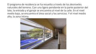 El programa de residencia se ha resuelto a través de los desniveles
naturales del terreno. Con una ligera pendiente en la parte posterior del
lote, la entrada y el garaje se encuentra al nivel de la calle. En el nivel
medio bajo, se encuentra el área social y los servicios. Y el nivel medio
alto, la zona íntima.
 