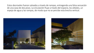 Estos desniveles fueron salvados a través de rampas, entregando una falsa sensación
de una casa de dos pisos. La circulación fluye a través del espacio, los árboles, un
espejo de agua y las rampas, de modo que no se percibe esta brecha vertical.
 