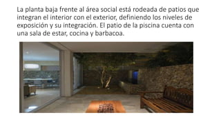 La planta baja frente al área social está rodeada de patios que
integran el interior con el exterior, definiendo los niveles de
exposición y su integración. El patio de la piscina cuenta con
una sala de estar, cocina y barbacoa.
 