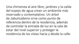 Una chimenea al aire libre, jardines y la caída
del espejo de agua crean un ambiente más
reservado y contemplativo. Un árbol
de Jabuticabeira sirve como punto de
referencia dentro de la residencia, además
de controlar la entrada de luz en la sala de
estar del nivel superior y proteger la
residencia de las vistas hacia y desde la calle.
 