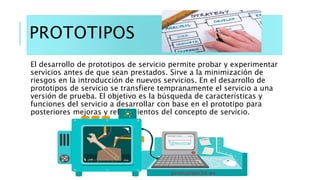 PROTOTIPOS
El desarrollo de prototipos de servicio permite probar y experimentar
servicios antes de que sean prestados. Si...