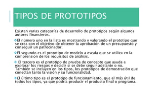 TIPOS DE PROTOTIPOS
Existen varias categorías de desarrollo de prototipos según algunos
autores financieros.
El número uno en la lista es mostrando y valorando el prototipo que
se crea con el objetivo de obtener la aprobación de un presupuesto y
conseguir un patrocinador.
El segundo es el prototipo de modelo a escala que se utiliza en la
comprensión de los requisitos de análisis.
 El tercero es el prototipo de prueba de concepto que ayuda a
explorar los riesgos y decidir si se debe seguir adelante o no.
También se incluyen en los tipos, los prototipos de demostración que
conectan tanto la visión y su funcionalidad.
El último tipo es el prototipo de funcionamiento, que el más útil de
todos los tipos, ya que podría producir el producto final o programa.
 