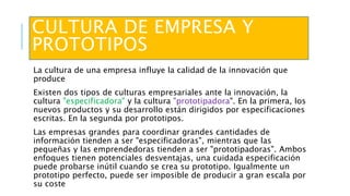 CULTURA DE EMPRESA Y
PROTOTIPOS
La cultura de una empresa influye la calidad de la innovación que
produce
Existen dos tipos de culturas empresariales ante la innovación, la
cultura "especificadora" y la cultura "prototipadora". En la primera, los
nuevos productos y su desarrollo están dirigidos por especificaciones
escritas. En la segunda por prototipos.
Las empresas grandes para coordinar grandes cantidades de
información tienden a ser "especificadoras", mientras que las
pequeñas y las emprendedoras tienden a ser "prototipadoras". Ambos
enfoques tienen potenciales desventajas, una cuidada especificación
puede probarse inútil cuando se crea su prototipo. Igualmente un
prototipo perfecto, puede ser imposible de producir a gran escala por
su coste
 
