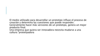 El medio utilizado para desarrollar un prototipo influye el proceso de
creación y determina las cuestiones que puede responder.
Generalmente hacer más versiones de un prototipo, genera un mejor
producto final.
Una empresa que quiera ser innovadora necesita mudarse a una
cultura "prototipadora
 