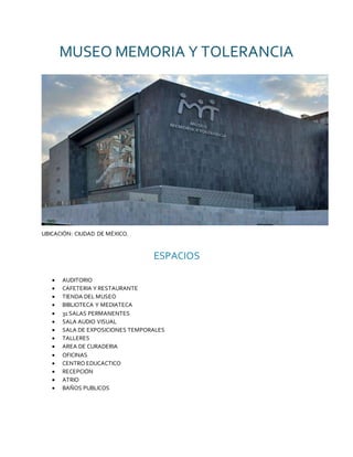 MUSEO MEMORIA Y TOLERANCIA
UBICACIÓN: CIUDAD DE MÉXICO.
ESPACIOS
 AUDITORIO
 CAFETERIA Y RESTAURANTE
 TIENDA DEL MUSEO
 BIBLIOTECA Y MEDIATECA
 31 SALAS PERMANENTES
 SALA AUDIO VISUAL
 SALA DE EXPOSICIONES TEMPORALES
 TALLERES
 AREA DE CURADERIA
 OFICINAS
 CENTRO EDUCACTICO
 RECEPCIÓN
 ATRIO
 BAÑOS PUBLICOS
 