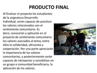PRODUCTO FINAL
Al finalizar el proyecto los estudiantes
de la asignatura Desarrollo
Individual, serán capaces de practicar
los valores relacionados con el
sentimiento comunitario. Es
decir, conocerán y aplicarán en el
proyecto de sentimiento comunitario
los valores asociados al tema, entre
ellos la solidaridad, altruismo y
cooperación. Por una parte apreciarán
la importancia de los valores
comunitarios, y posteriormente serán
capaces de introyectar y sensibilizar en
un grupo o comunidad beneficiaria, la
aplicación de los valores.
 