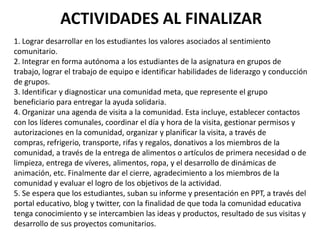1. Lograr desarrollar en los estudiantes los valores asociados al sentimiento
comunitario.
2. Integrar en forma autónoma a los estudiantes de la asignatura en grupos de
trabajo, lograr el trabajo de equipo e identificar habilidades de liderazgo y conducción
de grupos.
3. Identificar y diagnosticar una comunidad meta, que represente el grupo
beneficiario para entregar la ayuda solidaria.
4. Organizar una agenda de visita a la comunidad. Esta incluye, establecer contactos
con los líderes comunales, coordinar el día y hora de la visita, gestionar permisos y
autorizaciones en la comunidad, organizar y planificar la visita, a través de
compras, refrigerio, transporte, rifas y regalos, donativos a los miembros de la
comunidad, a través de la entrega de alimentos o artículos de primera necesidad o de
limpieza, entrega de víveres, alimentos, ropa, y el desarrollo de dinámicas de
animación, etc. Finalmente dar el cierre, agradecimiento a los miembros de la
comunidad y evaluar el logro de los objetivos de la actividad.
5. Se espera que los estudiantes, suban su informe y presentación en PPT, a través del
portal educativo, blog y twitter, con la finalidad de que toda la comunidad educativa
tenga conocimiento y se intercambien las ideas y productos, resultado de sus visitas y
desarrollo de sus proyectos comunitarios.
ACTIVIDADES AL FINALIZAR
 
