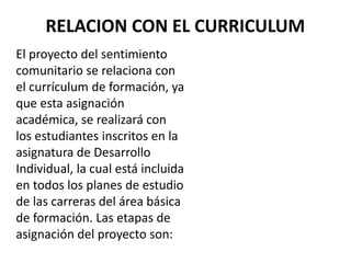 RELACION CON EL CURRICULUM
El proyecto del sentimiento
comunitario se relaciona con
el currículum de formación, ya
que esta asignación
académica, se realizará con
los estudiantes inscritos en la
asignatura de Desarrollo
Individual, la cual está incluida
en todos los planes de estudio
de las carreras del área básica
de formación. Las etapas de
asignación del proyecto son:
 