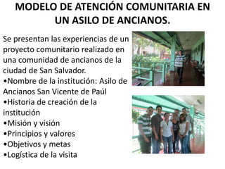 MODELO DE ATENCIÓN COMUNITARIA EN
UN ASILO DE ANCIANOS.
Se presentan las experiencias de un
proyecto comunitario realizado en
una comunidad de ancianos de la
ciudad de San Salvador.
•Nombre de la institución: Asilo de
Ancianos San Vicente de Paúl
•Historia de creación de la
institución
•Misión y visión
•Principios y valores
•Objetivos y metas
•Logística de la visita
 