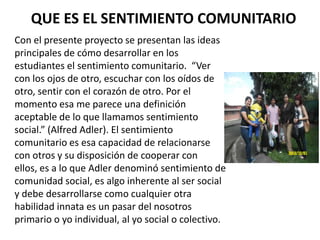 QUE ES EL SENTIMIENTO COMUNITARIO
Con el presente proyecto se presentan las ideas
principales de cómo desarrollar en los
estudiantes el sentimiento comunitario. “Ver
con los ojos de otro, escuchar con los oídos de
otro, sentir con el corazón de otro. Por el
momento esa me parece una definición
aceptable de lo que llamamos sentimiento
social.” (Alfred Adler). El sentimiento
comunitario es esa capacidad de relacionarse
con otros y su disposición de cooperar con
ellos, es a lo que Adler denominó sentimiento de
comunidad social, es algo inherente al ser social
y debe desarrollarse como cualquier otra
habilidad innata es un pasar del nosotros
primario o yo individual, al yo social o colectivo.
 