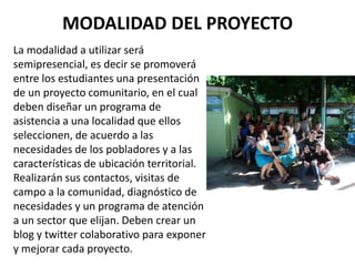 MODALIDAD DEL PROYECTO
La modalidad a utilizar será
semipresencial, es decir se promoverá
entre los estudiantes una presentación
de un proyecto comunitario, en el cual
deben diseñar un programa de
asistencia a una localidad que ellos
seleccionen, de acuerdo a las
necesidades de los pobladores y a las
características de ubicación territorial.
Realizarán sus contactos, visitas de
campo a la comunidad, diagnóstico de
necesidades y un programa de atención
a un sector que elijan. Deben crear un
blog y twitter colaborativo para exponer
y mejorar cada proyecto.
 