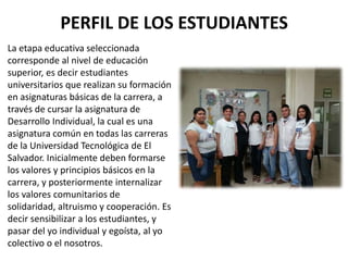 PERFIL DE LOS ESTUDIANTES
La etapa educativa seleccionada
corresponde al nivel de educación
superior, es decir estudiantes
universitarios que realizan su formación
en asignaturas básicas de la carrera, a
través de cursar la asignatura de
Desarrollo Individual, la cual es una
asignatura común en todas las carreras
de la Universidad Tecnológica de El
Salvador. Inicialmente deben formarse
los valores y principios básicos en la
carrera, y posteriormente internalizar
los valores comunitarios de
solidaridad, altruismo y cooperación. Es
decir sensibilizar a los estudiantes, y
pasar del yo individual y egoísta, al yo
colectivo o el nosotros.
 