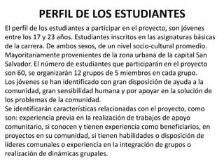 El perfil de los estudiantes a participar en el proyecto, son jóvenes
entre los 17 y 23 años. Estudiantes inscritos en las asignaturas básicas
de la carrera. De ambos sexos, de un nivel socio-cultural promedio.
Mayoritariamente provenientes de la zona urbana de la capital San
Salvador. El número de estudiantes que participarán en el proyecto
son 60, se organizarán 12 grupos de 5 miembros en cada grupo.
Los jóvenes se han identificado con gran disposición de ayuda a la
comunidad, gran sensibilidad humana y por apoyar en la solución de
los problemas de la comunidad.
Se identificarán características relacionadas con el proyecto, como
son: experiencia previa en la realización de trabajos de apoyo
comunitario, si conocen y tienen experiencia como beneficiarios, en
proyectos en su comunidad, si tienen habilidades o disposición de
líderes comunales o experiencia en la integración de grupos o
realización de dinámicas grupales.
PERFIL DE LOS ESTUDIANTES
 