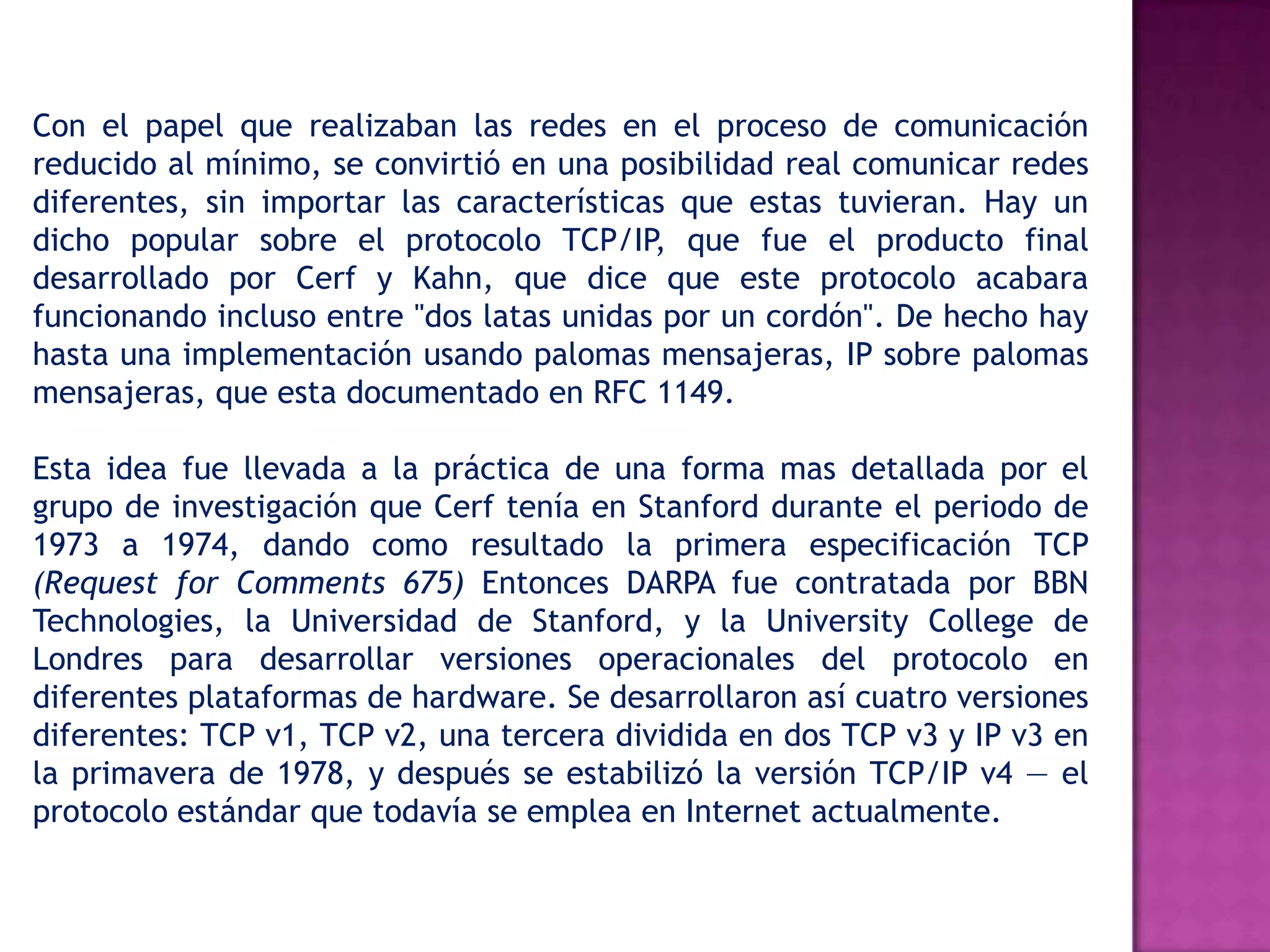 Con el papel que realizaban las redes en el proceso de comunicación reducido al mínimo, se convirtió en una posibilidad real comunicar redes diferentes, sin importar las características que estas tuvieran. Hay un dicho popular sobre el protocolo TCP/IP, que fue el producto final desarrollado por Cerf y Kahn, que dice que este protocolo acabara funcionando incluso entre "dos latas unidas por un cordón". De hecho hay hasta una implementación usando palomas mensajeras, IP sobre palomas mensajeras, que esta documentado en RFC 1149.Esta idea fue llevada a la práctica de una forma mas detallada por el grupo de investigación que Cerf tenía en Stanford durante el periodo de 1973 a 1974, dando como resultado la primera especificación TCP (RequestforComments 675) Entonces DARPA fue contratada por BBN Technologies, la Universidad de Stanford, y la UniversityCollege de Londres para desarrollar versiones operacionales del protocolo en diferentes plataformas de hardware. Se desarrollaron así cuatro versiones diferentes: TCP v1, TCP v2, una tercera dividida en dos TCP v3 y IP v3 en la primavera de 1978, y después se estabilizó la versión TCP/IP v4 — el protocolo estándar que todavía se emplea en Internet actualmente.