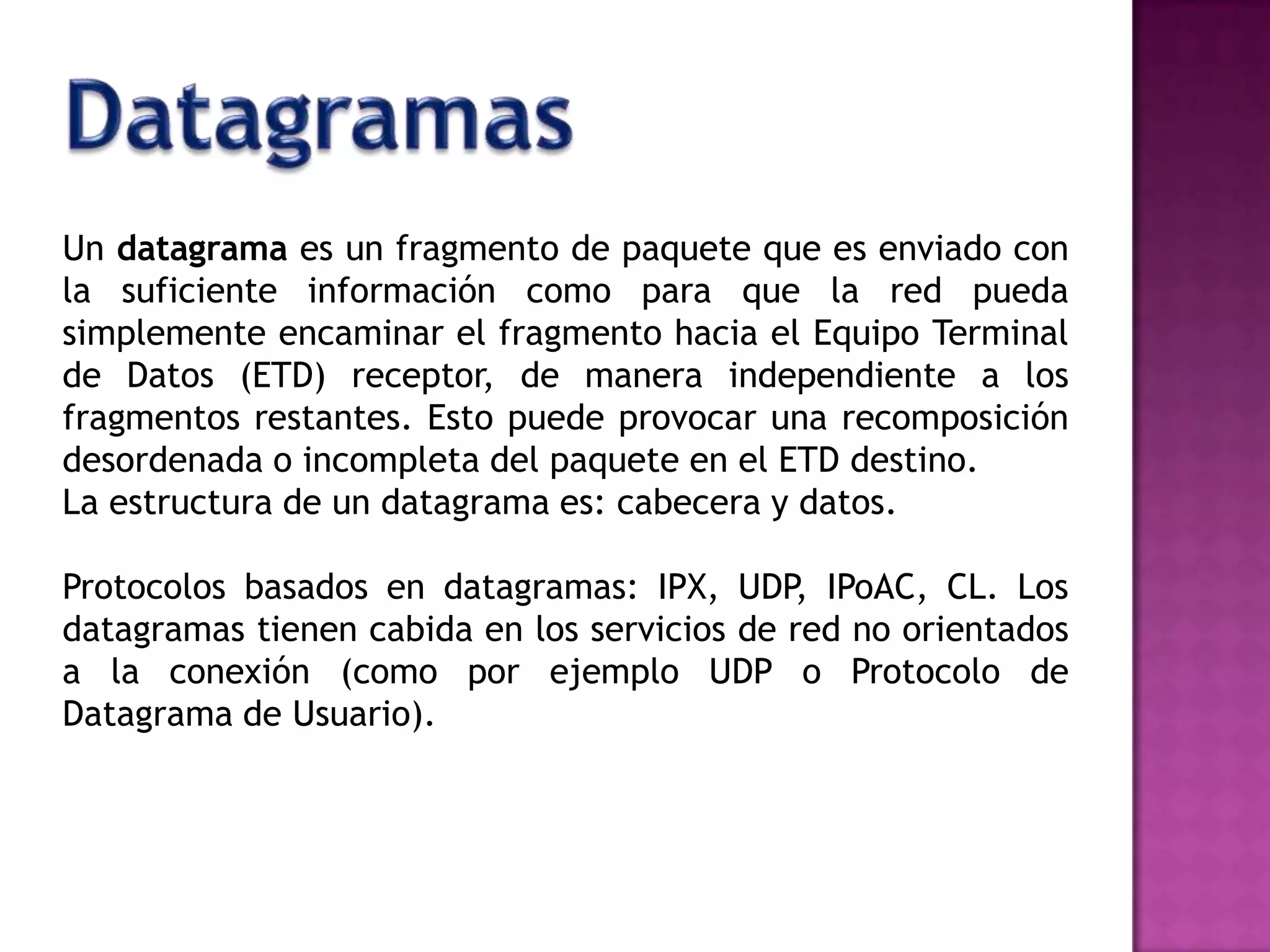 DatagramasUn datagrama es un fragmento de paquete que es enviado con la suficiente información como para que la red pueda simplemente encaminar el fragmento hacia el Equipo Terminal de Datos (ETD) receptor, de manera independiente a los fragmentos restantes. Esto puede provocar una recomposición desordenada o incompleta del paquete en el ETD destino.La estructura de un datagrama es: cabecera y datos.Protocolos basados en datagramas: IPX, UDP, IPoAC, CL. Los datagramas tienen cabida en los servicios de red no orientados a la conexión (como por ejemplo UDP o Protocolo de Datagrama de Usuario).