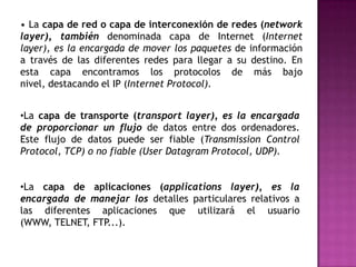 • La capa de red o capa de interconexión de redes (networklayer), también denominada capa de Internet (Internet layer), es la encargada de mover los paquetes de información a través de las diferentes redes para llegar a su destino. En esta capa encontramos los protocolos de más bajo nivel, destacando el IP (Internet Protocol).La capa de transporte (transportlayer), es la encargada de proporcionar un flujo de datos entre dos ordenadores. Este flujo de datos puede ser fiable (TransmissionControl Protocol, TCP) o no fiable (User Datagram Protocol, UDP).