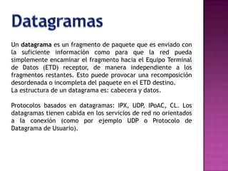 DatagramasUn datagrama es un fragmento de paquete que es enviado con la suficiente información como para que la red pueda simplemente encaminar el fragmento hacia el Equipo Terminal de Datos (ETD) receptor, de manera independiente a los fragmentos restantes. Esto puede provocar una recomposición desordenada o incompleta del paquete en el ETD destino.La estructura de un datagrama es: cabecera y datos.Protocolos basados en datagramas: IPX, UDP, IPoAC, CL. Los datagramas tienen cabida en los servicios de red no orientados a la conexión (como por ejemplo UDP o Protocolo de Datagrama de Usuario).