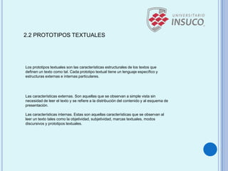 2.2 PROTOTIPOS TEXTUALES
Los prototipos textuales son las características estructurales de los textos que
definen un texto como tal. Cada prototipo textual tiene un lenguaje específico y
estructuras externas e internas particulares.
Las características externas. Son aquellas que se observan a simple vista sin
necesidad de leer el texto y se refiere a la distribución del contenido y al esquema de
presentación.
Las características internas. Estas son aquellas características que se observan al
leer un texto tales como la objetividad, subjetividad, marcas textuales, modos
discursivos y prototipos textuales.
 