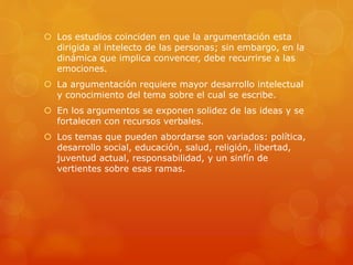  Los estudios coinciden en que la argumentación esta
dirigida al intelecto de las personas; sin embargo, en la
dinámica que implica convencer, debe recurrirse a las
emociones.
 La argumentación requiere mayor desarrollo intelectual
y conocimiento del tema sobre el cual se escribe.
 En los argumentos se exponen solidez de las ideas y se
fortalecen con recursos verbales.
 Los temas que pueden abordarse son variados: política,
desarrollo social, educación, salud, religión, libertad,
juventud actual, responsabilidad, y un sinfín de
vertientes sobre esas ramas.
 