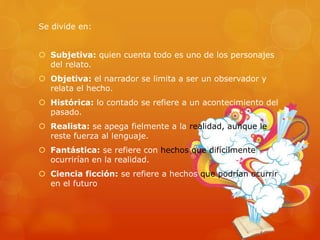 Se divide en:
 Subjetiva: quien cuenta todo es uno de los personajes
del relato.
 Objetiva: el narrador se limita a ser un observador y
relata el hecho.
 Histórica: lo contado se refiere a un acontecimiento del
pasado.
 Realista: se apega fielmente a la realidad, aunque le
reste fuerza al lenguaje.
 Fantástica: se refiere con hechos que difícilmente
ocurrirían en la realidad.
 Ciencia ficción: se refiere a hechos que podrían ocurrir
en el futuro
 