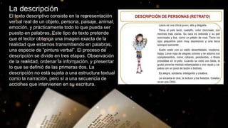 La descripción
El texto descriptivo consiste en la representación
verbal real de un objeto, persona, paisaje, animal,
emoción, y prácticamente todo lo que pueda ser
puesto en palabras. Este tipo de texto pretende
que el lector obtenga una imagen exacta de la
realidad que estamos transmitiendo en palabras,
una especie de “pintura verbal”. El proceso de
descripción se divide en tres etapas. Observación
de la realidad, ordenar la información, y presentar
lo que se definió de las primeras dos. La
descripción no está sujeta a una estructura textual
como la narración, pero sí a una secuencia de
acciones que intervienen en su escritura.
 