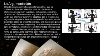 La Argumentación
El texto argumentativo tiene un claro objetivo, que es
convencer. Para ello, el emisor hará uso de distintos
elementos que apoyen sus ideas, como datos, opiniones,
pruebas, etc. Estos serán sus argumentos. La tesis será la
visión que el emisor quiere ver aceptada por el receptor. La
argumentación puede llevarse a cabo en forma oral o escrita.
En ambos casos se presenta una idea, una manera de pensar
que se desea que sea aceptada y para ello se esgrimen una
serie de razones, argumentos, fundamentados como apoyos
para convencer. Siempre habrá alguien que no comparta esa
forma de pensar, éste esgrimirá otros razonamientos para
refutar la postura en desacuerdo. De esta manera, se hará un
intercambio de posturas con argumentos veraces, válidos y
convincentes.
 