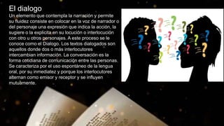El dialogo
Un elemento que contempla la narración y permite
su fluidez consiste en colocar en la voz de narrador o
del personaje una expresión que indica la acción, la
sugiere o la explicita en su locución o interlocución
con otro u otros personajes. A este proceso se le
conoce como el Dialogo. Los textos dialogados son
aquellos donde dos o más interlocutores
intercambian información. La conversación es la
forma cotidiana de comunicación entre las personas.
Se caracteriza por el uso espontáneo de la lengua
oral, por su inmediatez y porque los interlocutores
alternan como emisor y receptor y se influyen
mutuamente.
 
