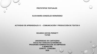 PROTOTIPOS TEXTUALES
ELVIA MARÍA GONZÁLEZ HERNÁNDEZ
ACTIVIDAD DE APRENDIZAJE # 3 – COMUNICACIÓN Y PRODUCCIÓN DE TEXTOS II
RICARDO HOYOS PERNETT
TUTOR
UNIVERSIDAD DE CARTAGENA
FACULTAD CIENCIAS ECONÓMICAS
PROGRAMA ADMINISTRACIÓN DE EMPRESAS
II SEMESTRE
CERETÉ - CÓRDOBA
2020
 