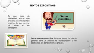 TEXTOS EXPOSITIVOS
Es una clase de
modalidad textual que
presenta un intercambio
objetivo de los hechos,
las ideas o los
conceptos.
Intención comunicativa: informar temas de interés
general para un público no especializado y, en
ocasiones, sin conocimientos previos.
 