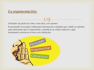 Defender un punto de vista o una idea, con razones.
Es persuadir al receptor utilizando información completa que valide su opinión,
para demostrar que es importante y justificar su visión respecto a algo
intentando convencer al otro con evidencias.
La argumentación:
 