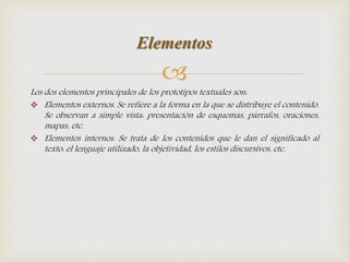 
Los dos elementos principales de los prototipos textuales son:
 Elementos externos. Se refiere a la forma en la que se distribuye el contenido.
Se observan a simple vista: presentación de esquemas, párrafos, oraciones,
mapas, etc.
 Elementos internos. Se trata de los contenidos que le dan el significado al
texto: el lenguaje utilizado, la objetividad, los estilos discursivos, etc.
Elementos
 
