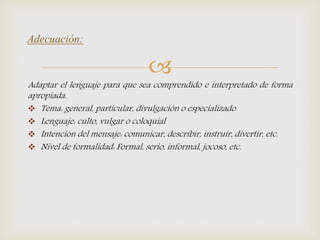 
Adaptar el lenguaje para que sea comprendido e interpretado de forma
apropiada.
 Tema: general, particular, divulgación o especializado
 Lenguaje: culto, vulgar o coloquial
 Intención del mensaje: comunicar, describir, instruir, divertir, etc.
 Nivel de formalidad: Formal, serio, informal, jocoso, etc.
Adecuación:
 