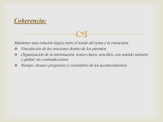
Mantener una relación lógica entre el fondo del tema y la estructura.
 Vinculación de las oraciones dentro de los párrafos.
 Organización de la información, textos claros, sencillos, con sentido unitario
o global, sin contradicciones.
 Tiempo: Avance progresivo y correlativo de los acontecimientos.
Coherencia:
 