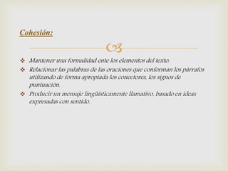 
 Mantener una formalidad ente los elementos del texto.
 Relacionar las palabras de las oraciones que conforman los párrafos
utilizando de forma apropiada los conectores, los signos de
puntuación.
 Producir un mensaje lingüísticamente llamativo, basado en ideas
expresadas con sentido.
Cohesión:
 
