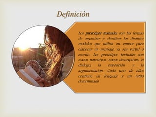 Los prototipos textuales son las formas
de organizar y clasificar los distintos
modelos que utiliza un emisor para
elaborar un mensaje, ya sea verbal o
escrito. Los prototipos textuales son
textos narrativos, textos descriptivos, el
diálogo, la exposición y la
argumentación. Cada uno de ellos
contiene un lenguaje y un estilo
determinado.
Definición
 